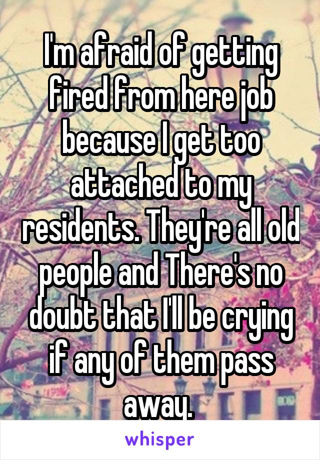 I'm afraid of getting fired from here job because I get too attached to my residents. They're all old people and There's no doubt that I'll be crying if any of them pass away. 