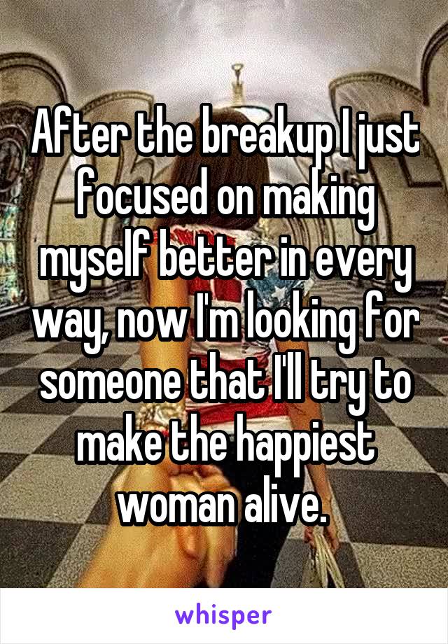 After the breakup I just focused on making myself better in every way, now I'm looking for someone that I'll try to make the happiest woman alive. 