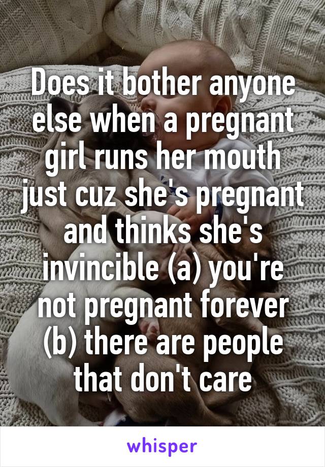 Does it bother anyone else when a pregnant girl runs her mouth just cuz she's pregnant and thinks she's invincible (a) you're not pregnant forever (b) there are people that don't care