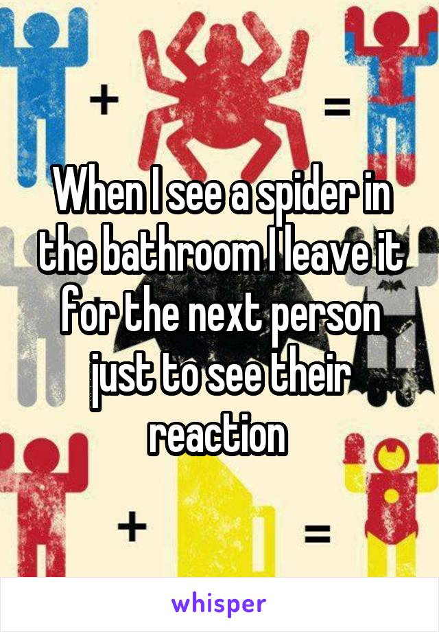 When I see a spider in the bathroom I leave it for the next person just to see their reaction 