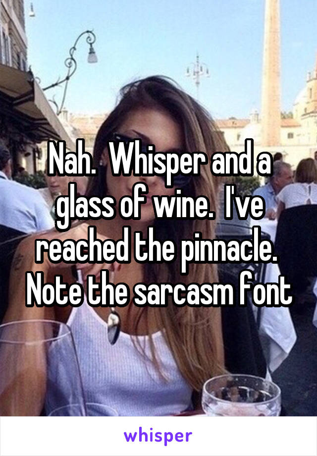 Nah.  Whisper and a glass of wine.  I've reached the pinnacle.  Note the sarcasm font