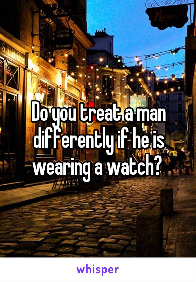 Do you treat a man differently if he is wearing a watch? 