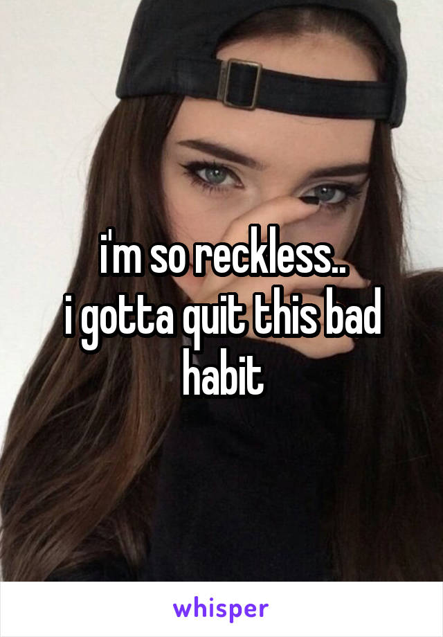 i'm so reckless..
i gotta quit this bad habit