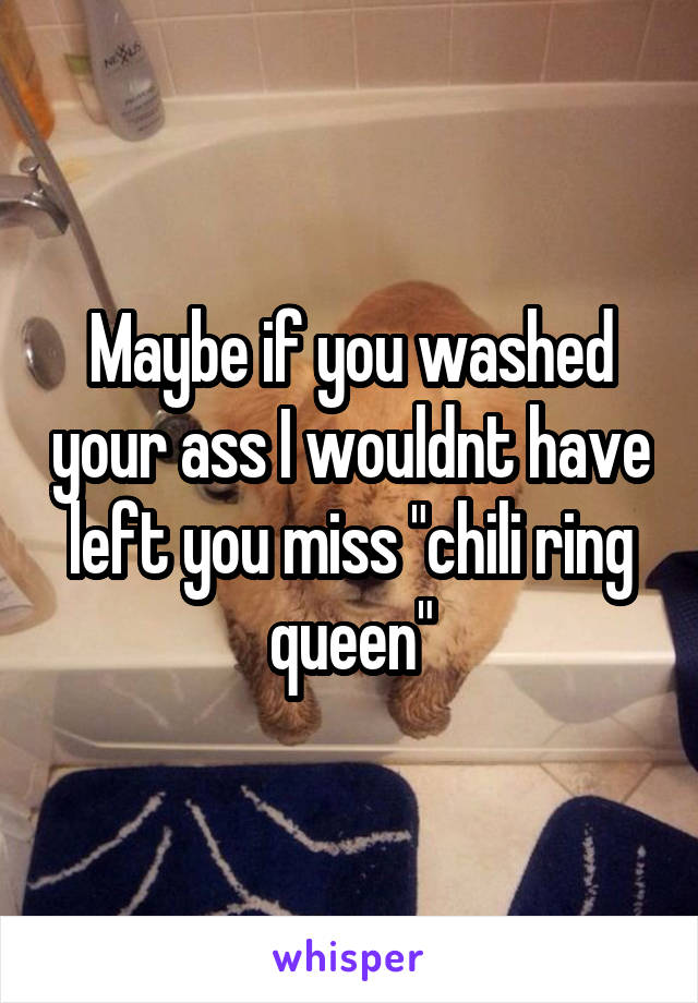 Maybe if you washed your ass I wouldnt have left you miss "chili ring queen"