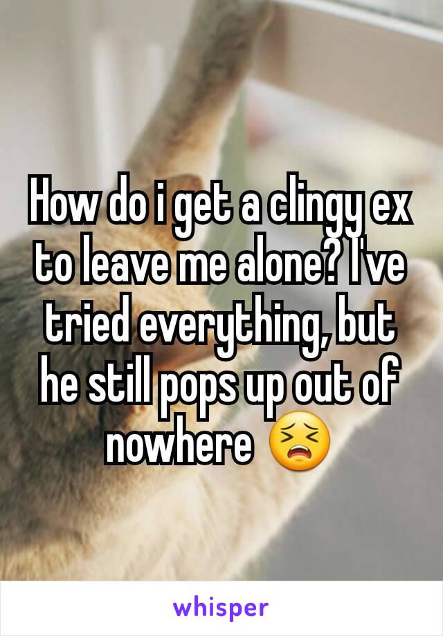 How do i get a clingy ex to leave me alone? I've tried everything, but he still pops up out of nowhere 😣