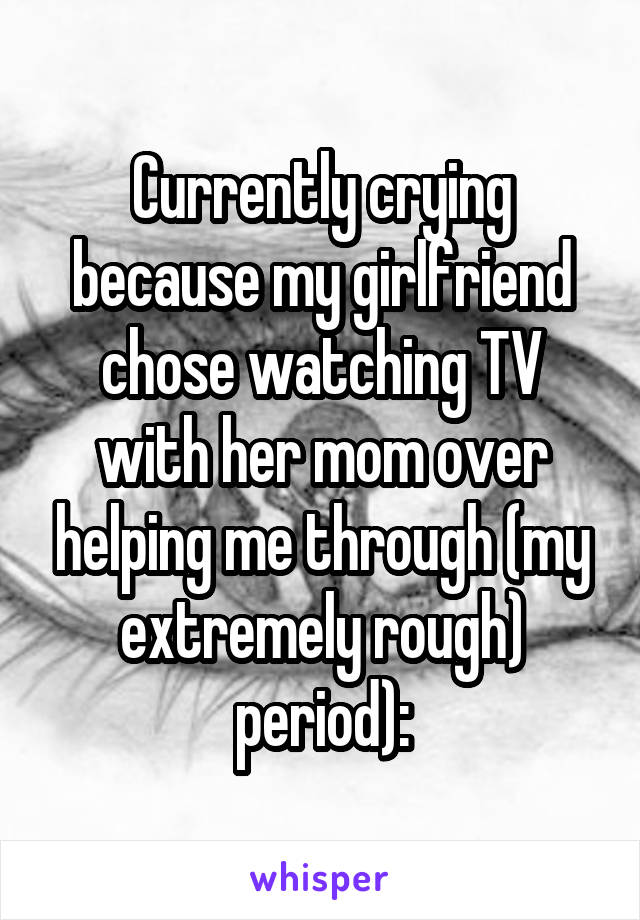 Currently crying because my girlfriend chose watching TV with her mom over helping me through (my extremely rough) period):