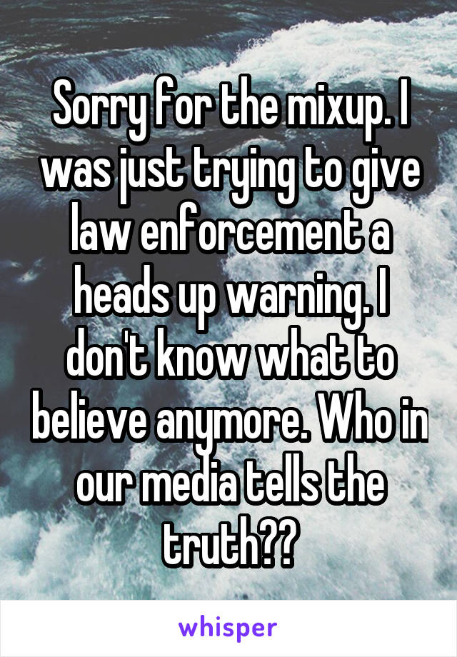 Sorry for the mixup. I was just trying to give law enforcement a heads up warning. I don't know what to believe anymore. Who in our media tells the truth??