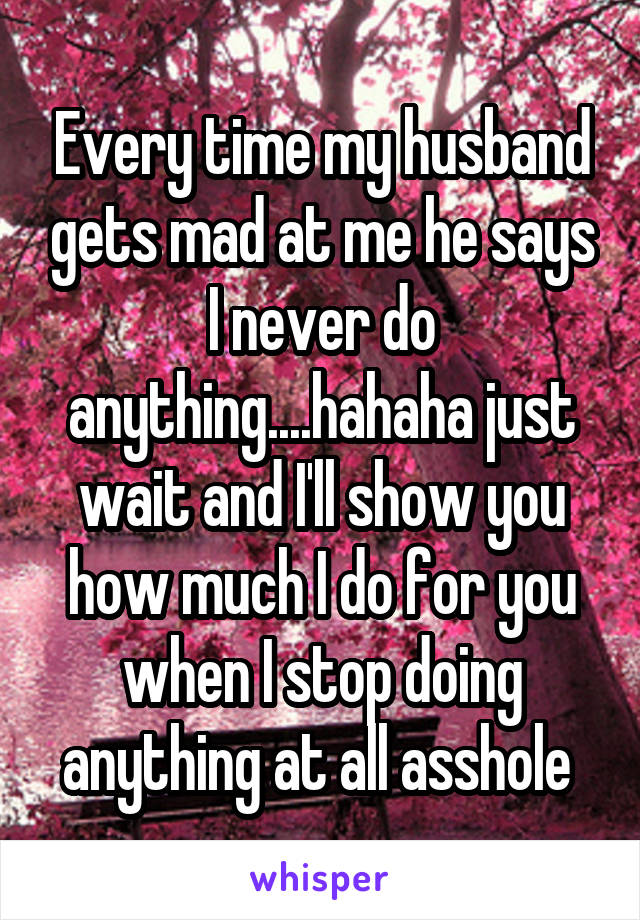 Every time my husband gets mad at me he says I never do anything....hahaha just wait and I'll show you how much I do for you when I stop doing anything at all asshole 