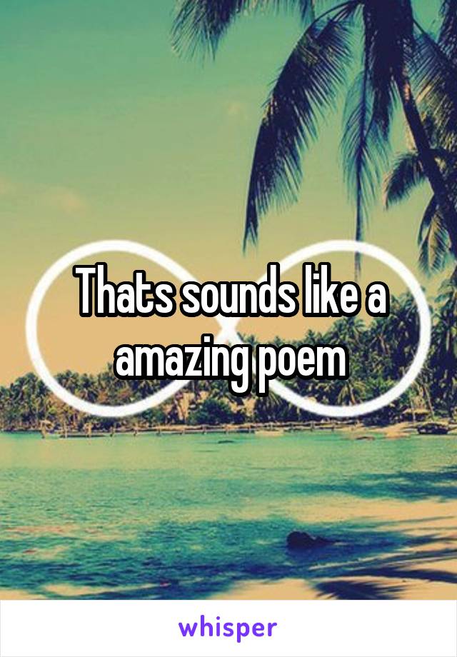 Thats sounds like a amazing poem