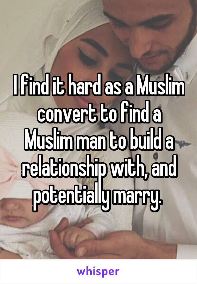 I find it hard as a Muslim convert to find a Muslim man to build a relationship with, and potentially marry. 