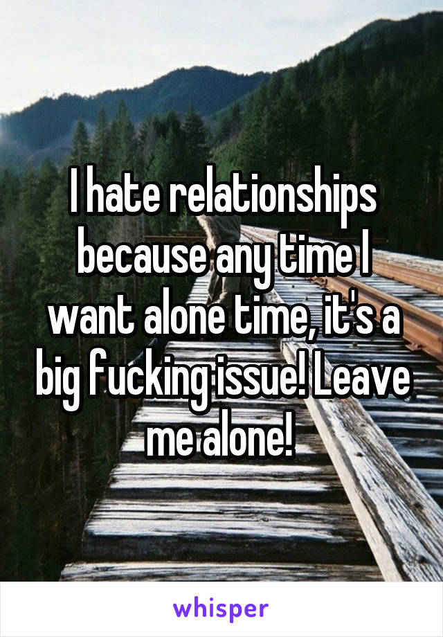 I hate relationships because any time I want alone time, it's a big fucking issue! Leave me alone! 