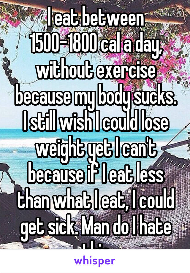 I eat between 1500-1800 cal a day, without exercise because my body sucks. I still wish I could lose weight yet I can't because if I eat less than what I eat, I could get sick. Man do I hate this