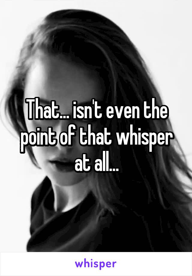 That... isn't even the point of that whisper at all...