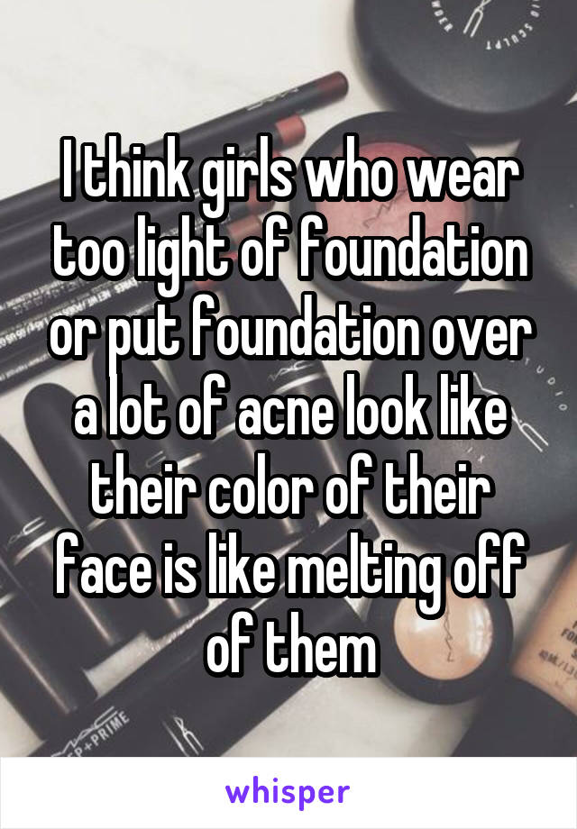 I think girls who wear too light of foundation or put foundation over a lot of acne look like their color of their face is like melting off of them