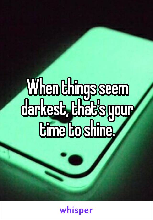 When things seem darkest, that's your time to shine.