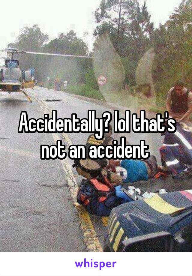Accidentally? lol that's not an accident 
