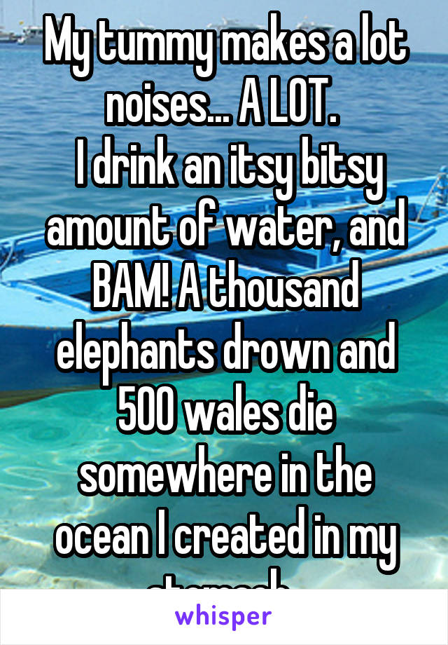 My tummy makes a lot noises... A LOT. 
 I drink an itsy bitsy amount of water, and BAM! A thousand elephants drown and 500 wales die somewhere in the ocean I created in my stomach. 