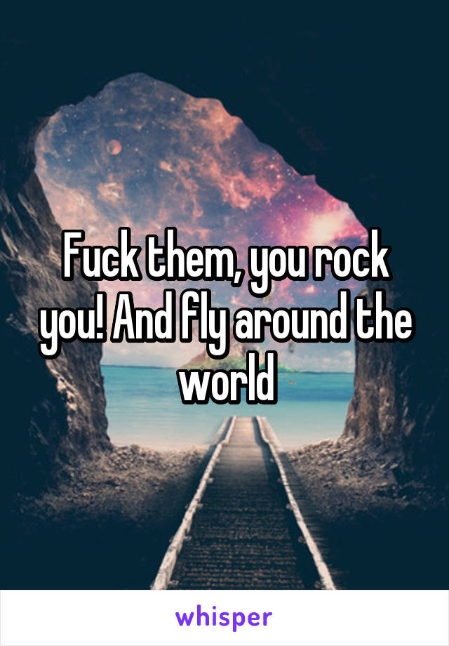 Fuck them, you rock you! And fly around the world