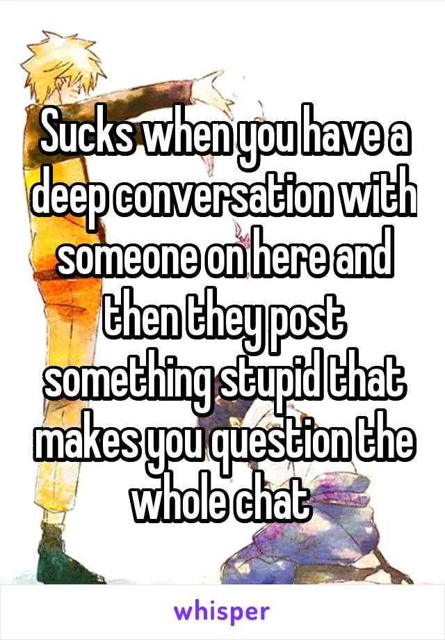 Sucks when you have a deep conversation with someone on here and then they post something stupid that makes you question the whole chat 