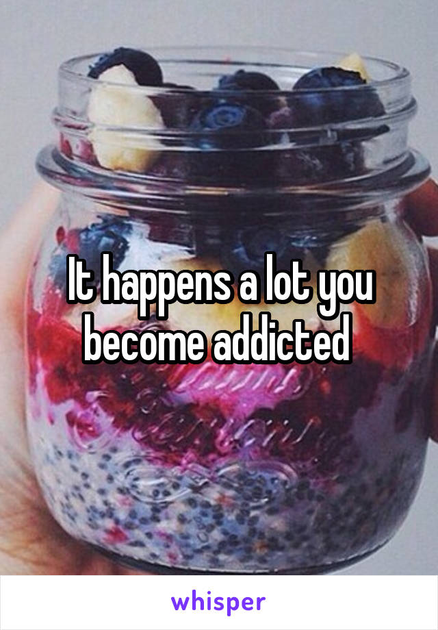 It happens a lot you become addicted 