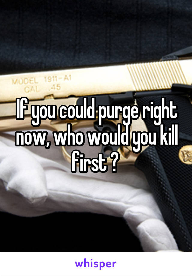 If you could purge right now, who would you kill first ? 