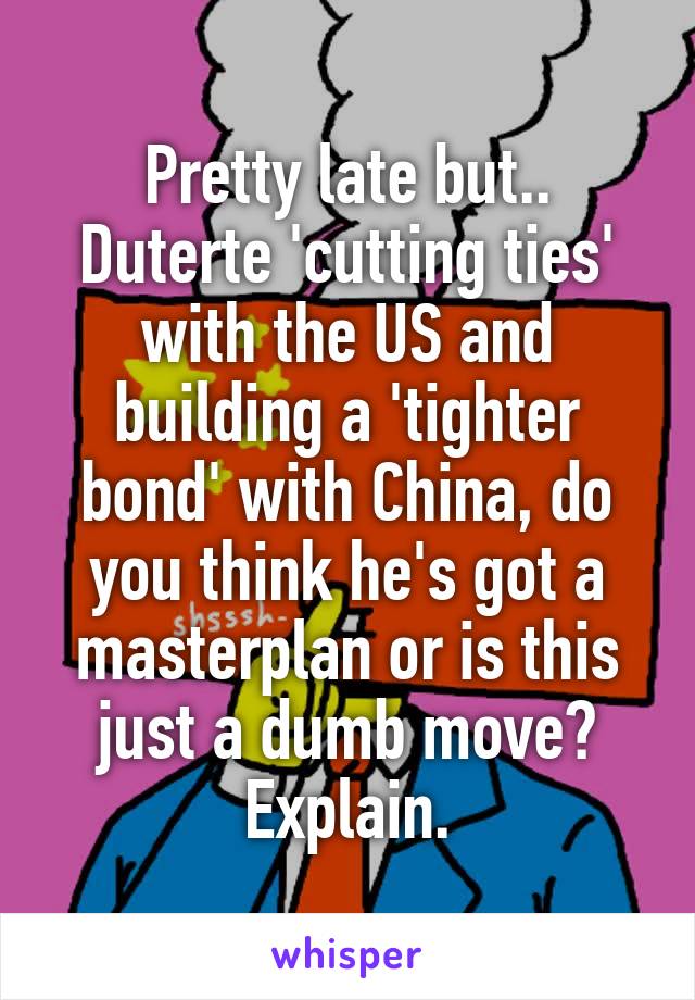 Pretty late but..
Duterte 'cutting ties' with the US and building a 'tighter bond' with China, do you think he's got a masterplan or is this just a dumb move?
Explain.