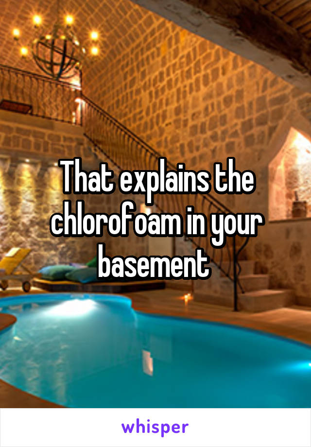 That explains the chlorofoam in your basement 