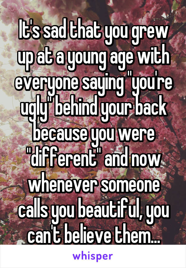 It's sad that you grew up at a young age with everyone saying "you're ugly" behind your back because you were "different" and now whenever someone calls you beautiful, you can't believe them...