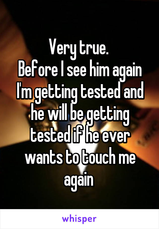 Very true. 
Before I see him again I'm getting tested and he will be getting tested if he ever wants to touch me again 