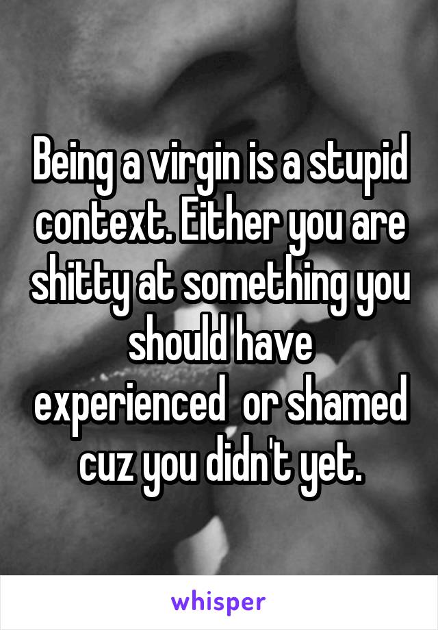 Being a virgin is a stupid context. Either you are shitty at something you should have experienced  or shamed cuz you didn't yet.