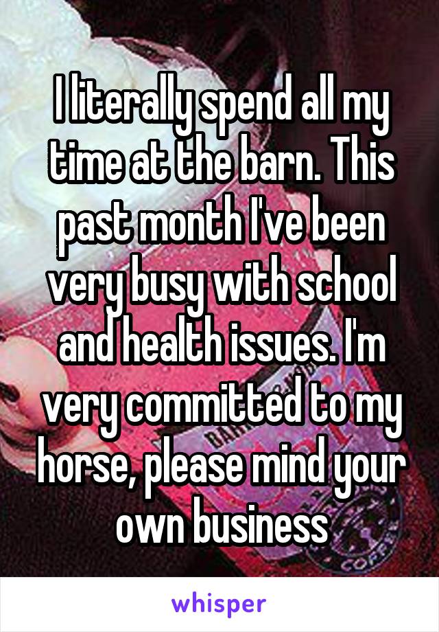 I literally spend all my time at the barn. This past month I've been very busy with school and health issues. I'm very committed to my horse, please mind your own business