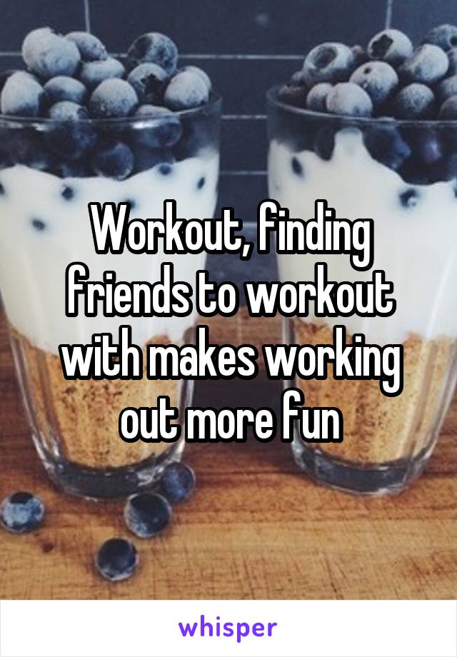 Workout, finding friends to workout with makes working out more fun
