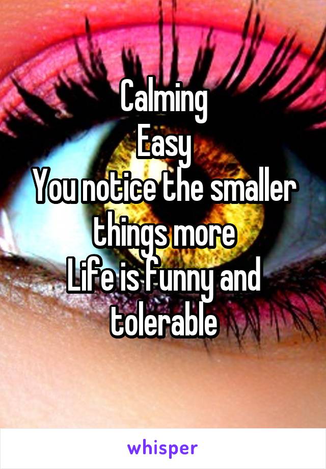 Calming
Easy
You notice the smaller things more
Life is funny and tolerable
