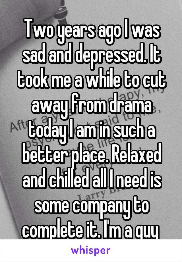 Two years ago I was sad and depressed. It took me a while to cut away from drama today I am in such a better place. Relaxed and chilled all I need is some company to complete it. I'm a guy 