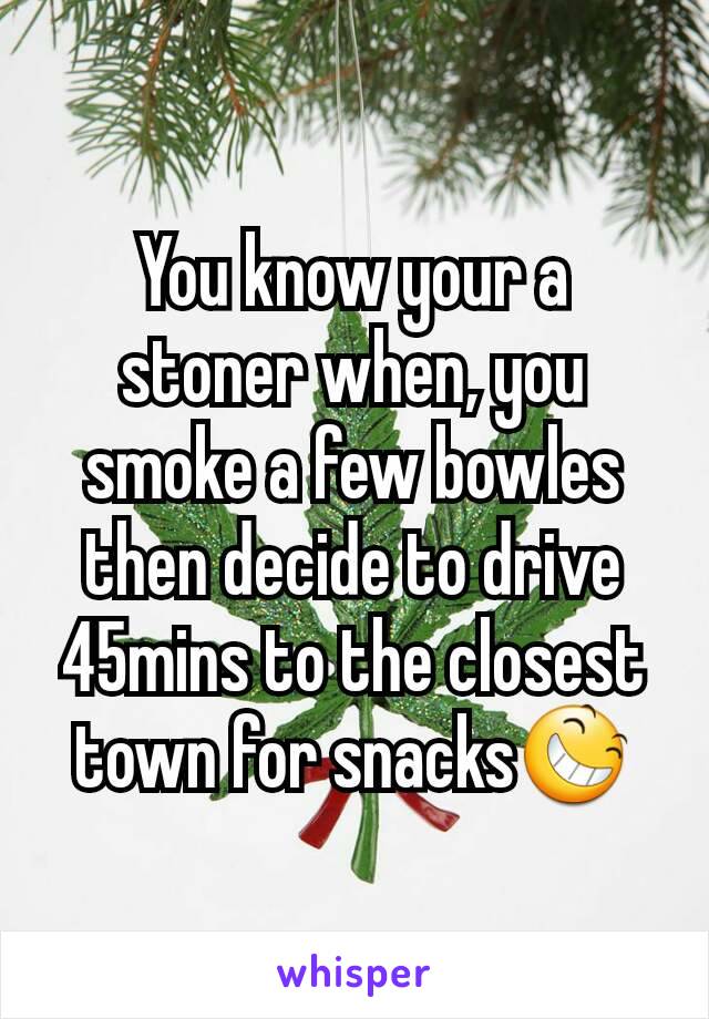 You know your a stoner when, you smoke a few bowles then decide to drive 45mins to the closest town for snacks😆