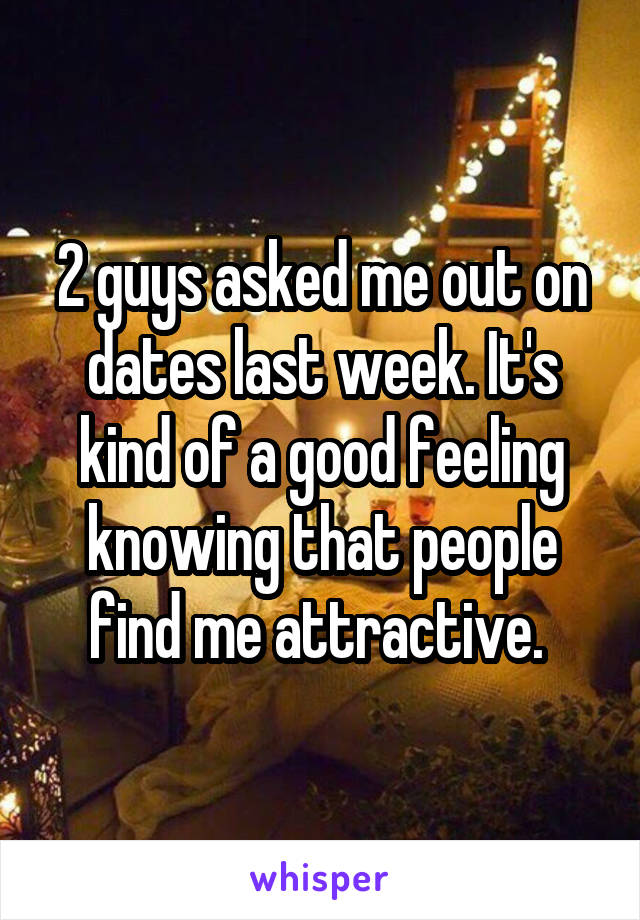 2 guys asked me out on dates last week. It's kind of a good feeling knowing that people find me attractive. 