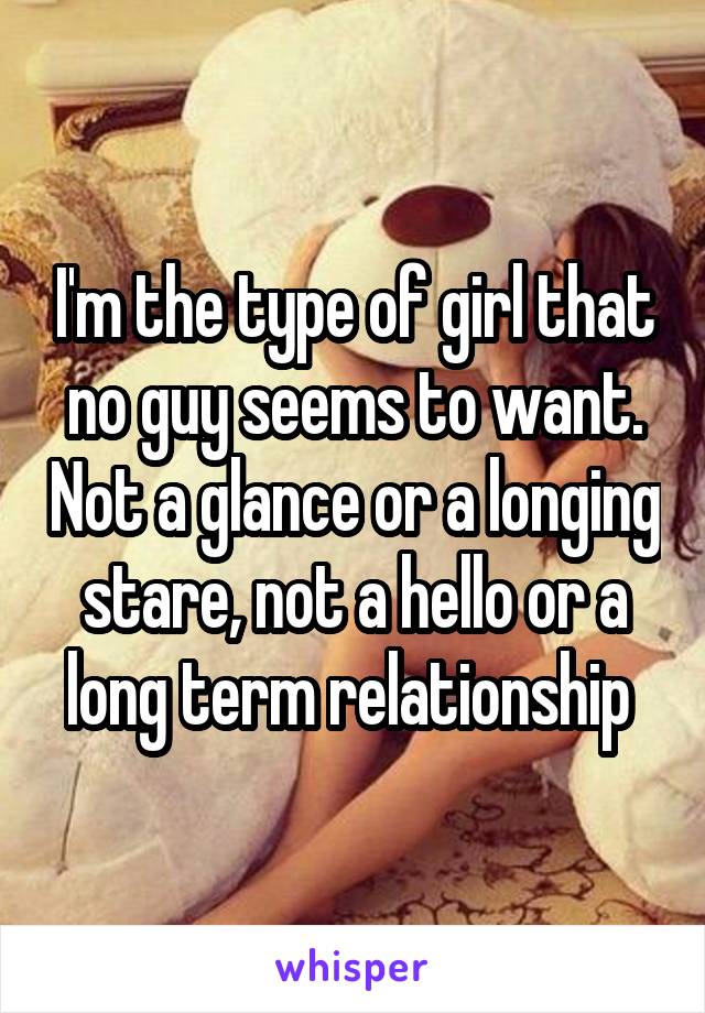 I'm the type of girl that no guy seems to want. Not a glance or a longing stare, not a hello or a long term relationship 