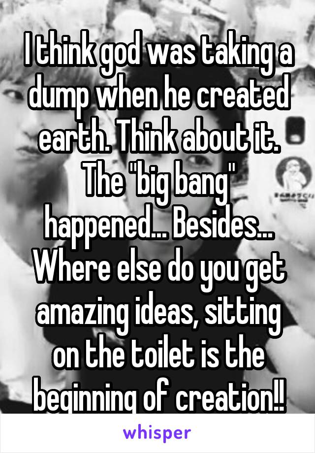 I think god was taking a dump when he created earth. Think about it. The "big bang" happened... Besides... Where else do you get amazing ideas, sitting on the toilet is the beginning of creation!!