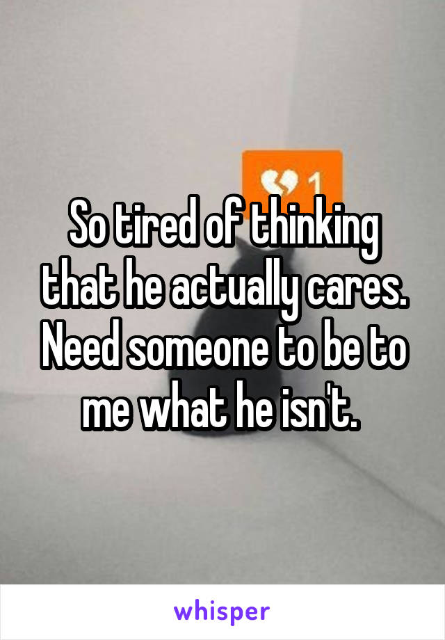 So tired of thinking that he actually cares. Need someone to be to me what he isn't. 