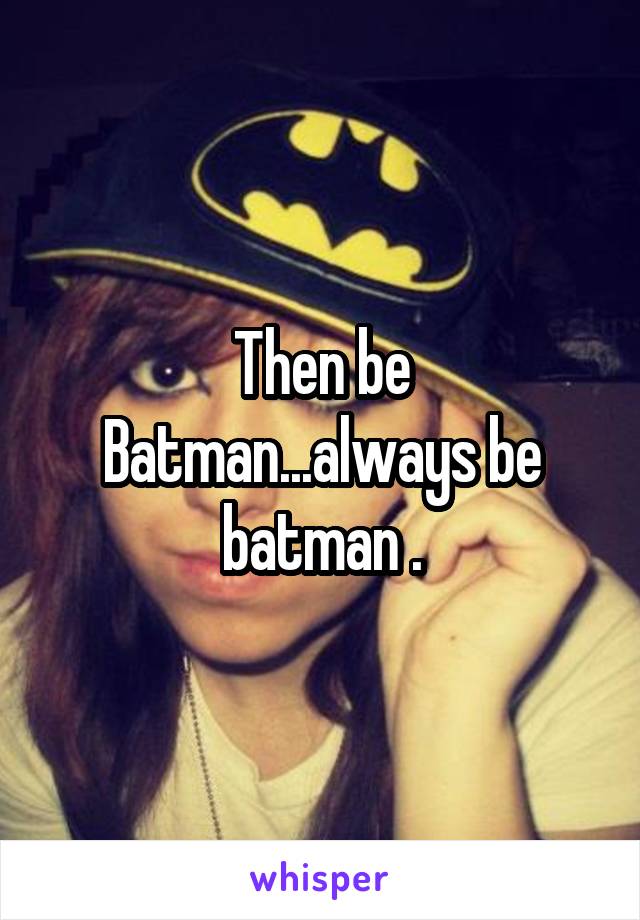 Then be Batman...always be batman .