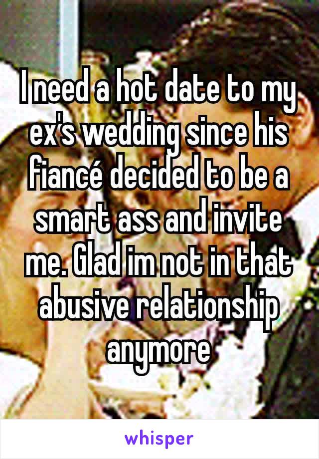 I need a hot date to my ex's wedding since his fiancé decided to be a smart ass and invite me. Glad im not in that abusive relationship anymore