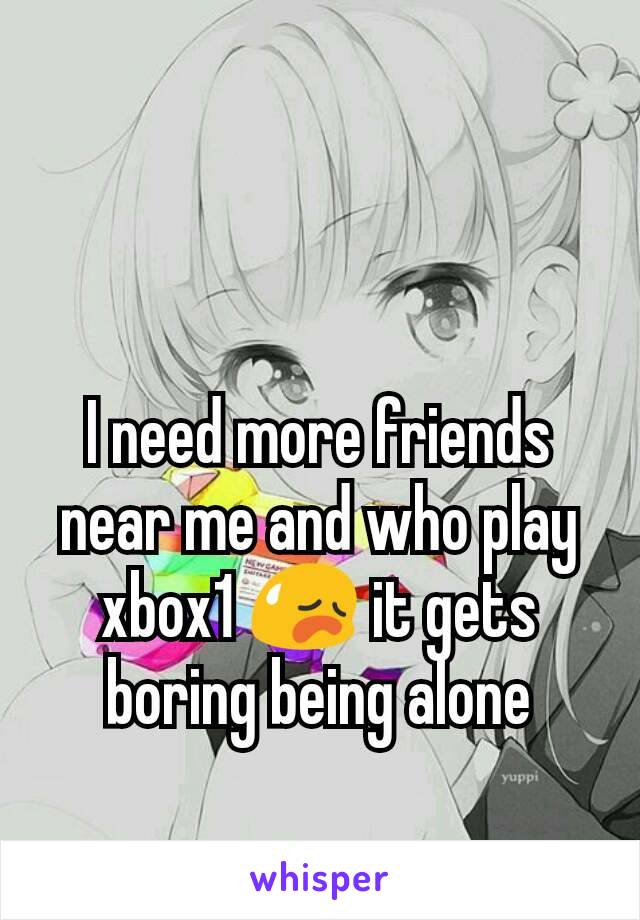 I need more friends near me and who play xbox1 😥 it gets boring being alone