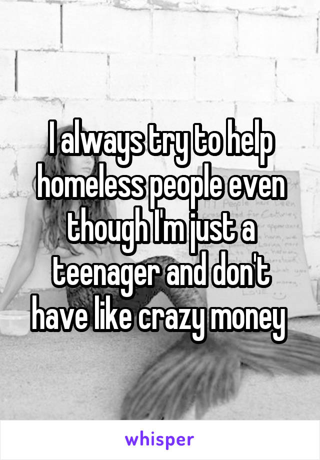 I always try to help homeless people even though I'm just a teenager and don't have like crazy money 