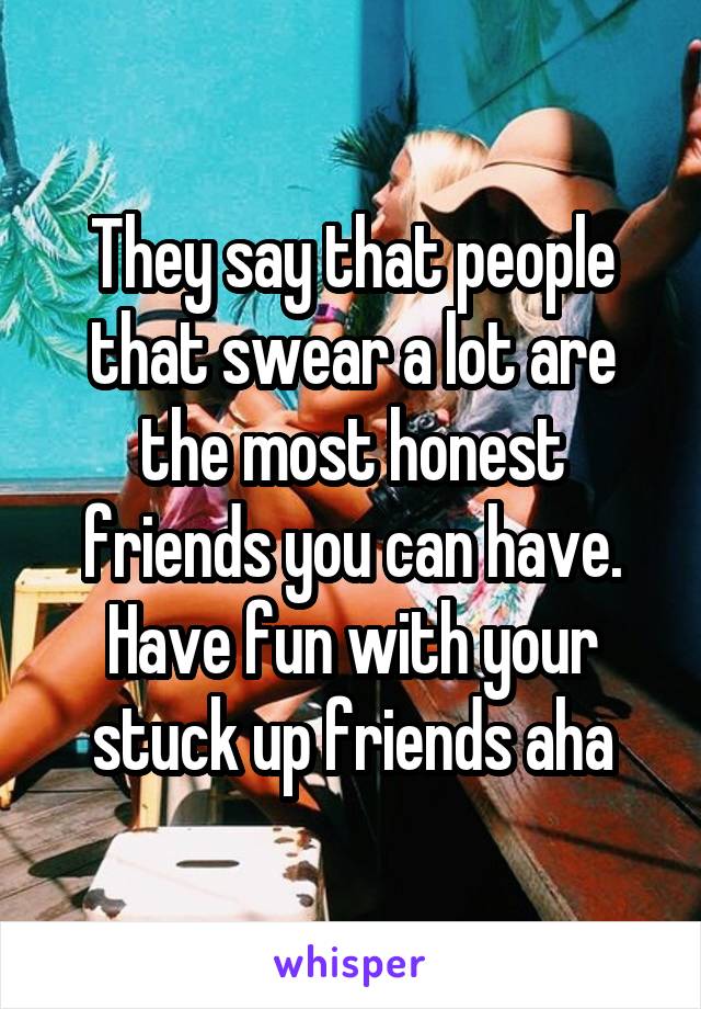 They say that people that swear a lot are the most honest friends you can have. Have fun with your stuck up friends aha