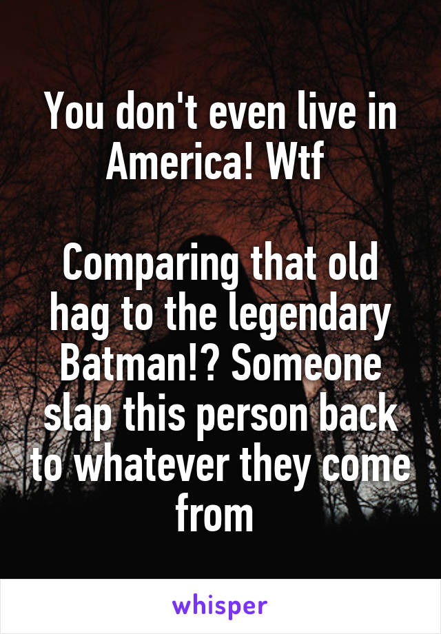 You don't even live in America! Wtf 

Comparing that old hag to the legendary Batman!? Someone slap this person back to whatever they come from 