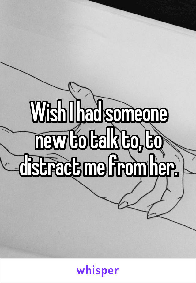 Wish I had someone new to talk to, to distract me from her.