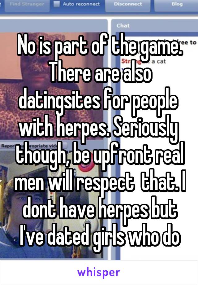 No is part of the game. There are also datingsites for people  with herpes. Seriously  though, be upfront real men will respect  that. I dont have herpes but I've dated girls who do