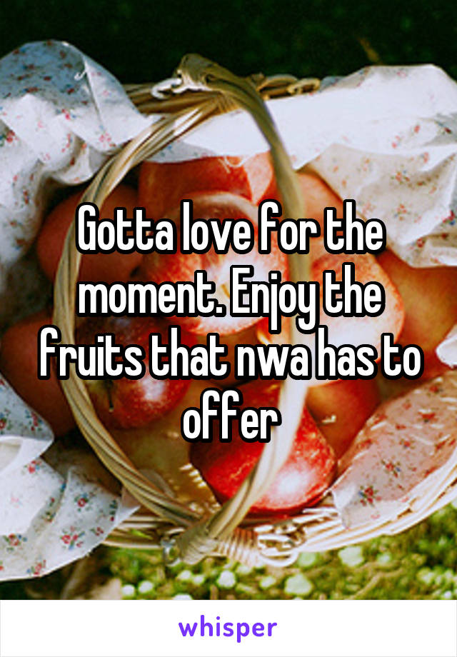 Gotta love for the moment. Enjoy the fruits that nwa has to offer