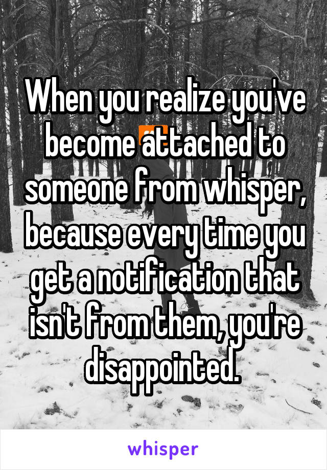 When you realize you've become attached to someone from whisper, because every time you get a notification that isn't from them, you're disappointed. 