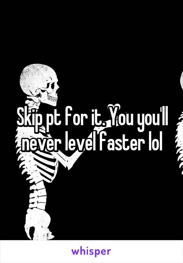 Skip pt for it. You you'll never level faster lol
